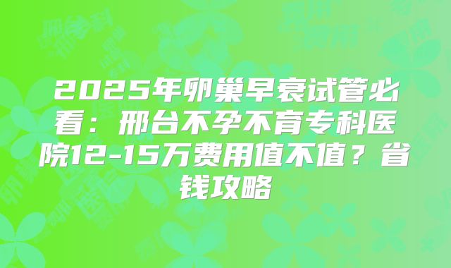 2025年卵巢早衰试管必看:邢台不孕不育专科医院12-15万费用值不值?省钱攻略