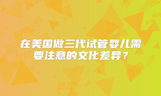 在美国做三代试管婴儿需要注意的文化差异？