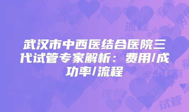 武汉市中西医结合医院三代试管专家解析：费用/成功率/流程