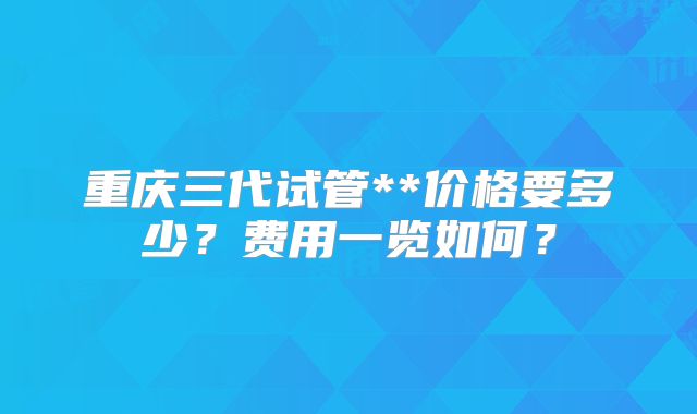 重庆三代试管**价格要多少?费用一览如何?