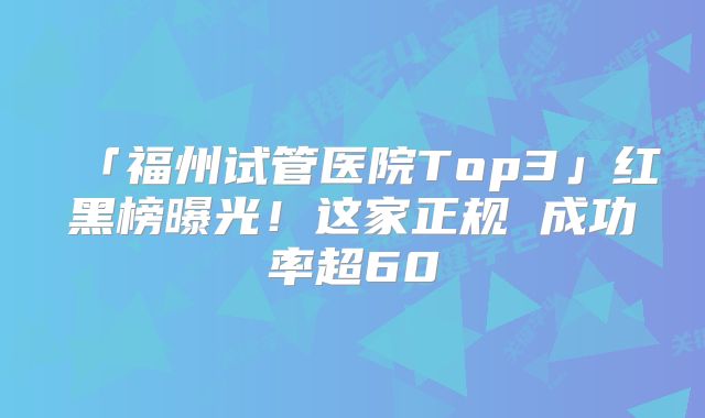 「福州试管医院Top3」红黑榜曝光！这家正规 成功率超60