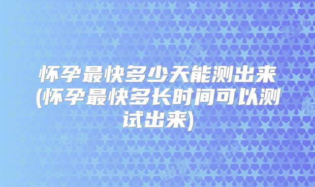 怀孕最快多少天能测出来(怀孕最快多长时间可以测试出来)