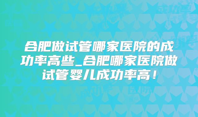 合肥做试管哪家医院的成功率高些_合肥哪家医院做试管婴儿成功率高！