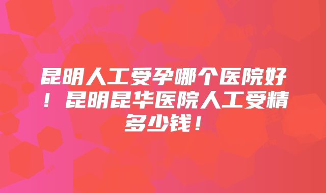 昆明人工受孕哪个医院好!昆明昆华医院人工受精多少钱!