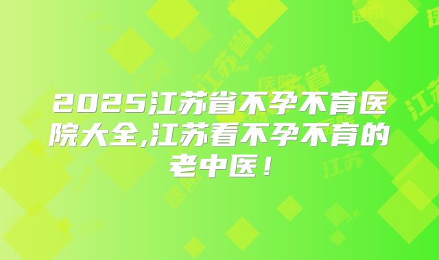 2025江苏省不孕不育医院大全,江苏看不孕不育的老中医！