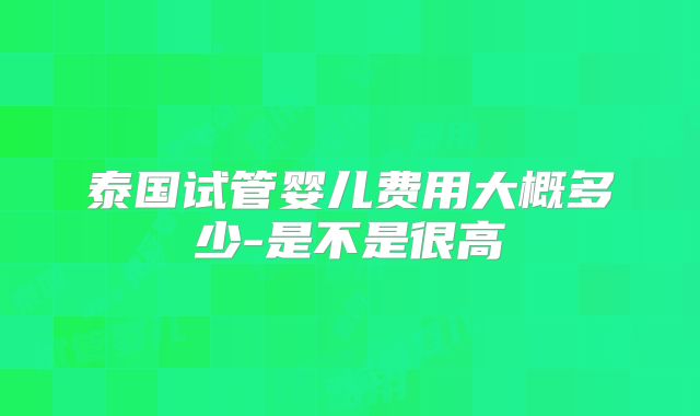 泰国试管婴儿费用大概多少-是不是很高