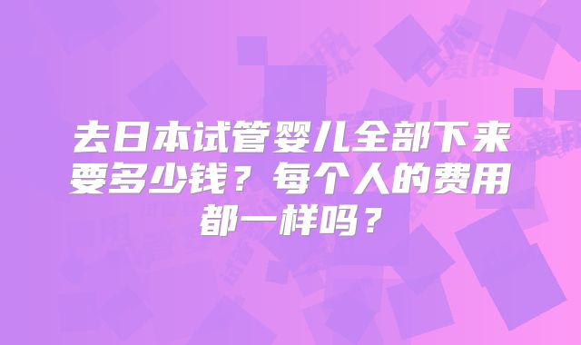 去日本试管婴儿全部下来要多少钱？每个人的费用都一样吗？