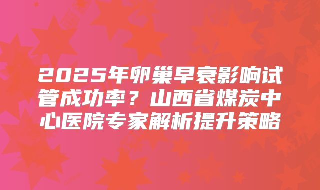 2025年卵巢早衰影响试管成功率？山西省煤炭中心医院专家解析提升策略
