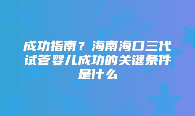 成功指南?海南海口三代试管婴儿成功的关键条件是什么