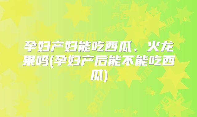 孕妇产妇能吃西瓜、火龙果吗(孕妇产后能不能吃西瓜)