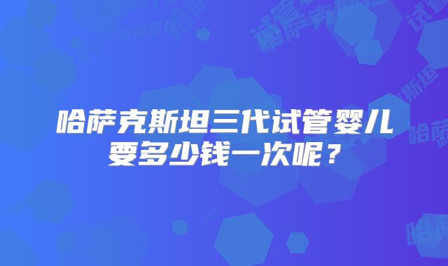 哈萨克斯坦三代试管婴儿要多少钱一次呢？