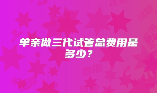 单亲做三代试管总费用是多少？