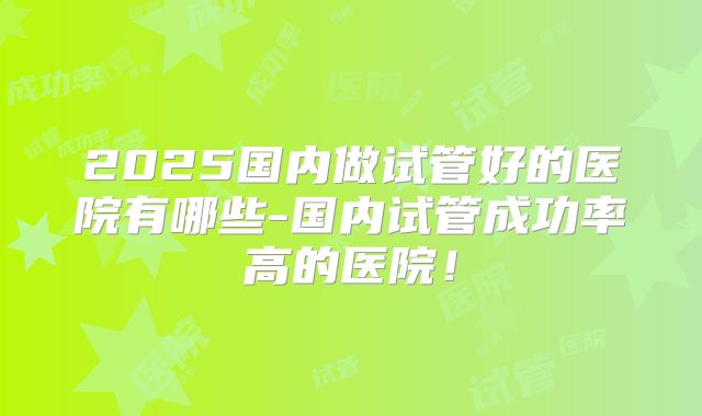 2025国内做试管好的医院有哪些-国内试管成功率高的医院!