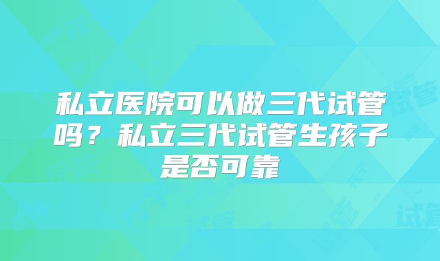 私立医院可以做三代试管吗？私立三代试管生孩子是否可靠
