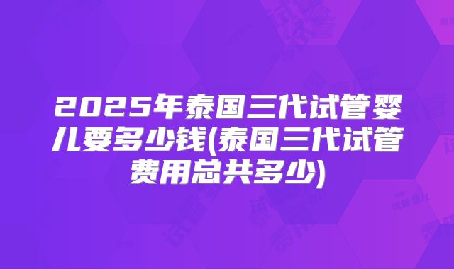 2025年泰国三代试管婴儿要多少钱(泰国三代试管费用总共多少)