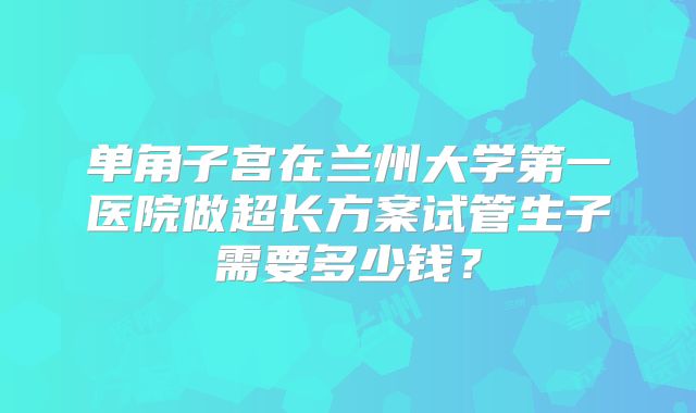 单角子宫在兰州大学第一医院做超长方案试管生子需要多少钱?