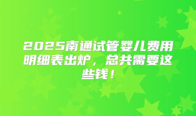 2025南通试管婴儿费用明细表出炉，总共需要这些钱！