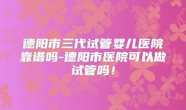 德阳市三代试管婴儿医院靠谱吗-德阳市医院可以做试管吗!