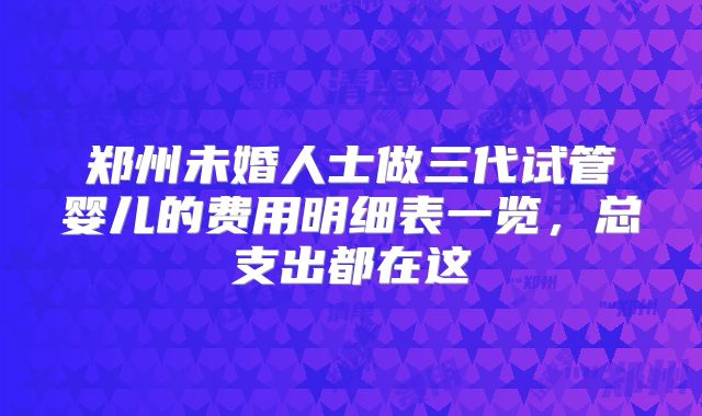 郑州未婚人士做三代试管婴儿的费用明细表一览,总支出都在这