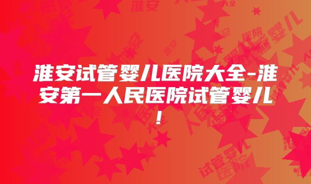 淮安试管婴儿医院大全-淮安第一人民医院试管婴儿！