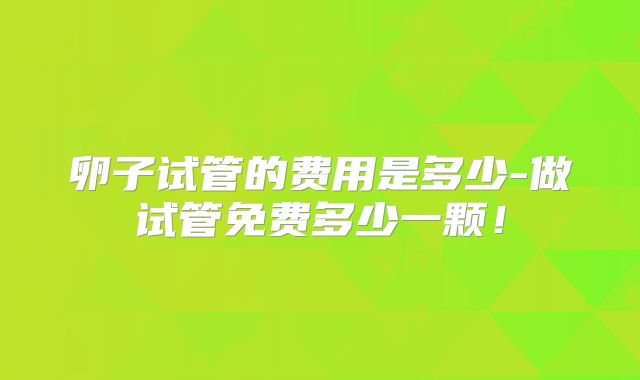 卵子试管的费用是多少-做试管免费多少一颗！