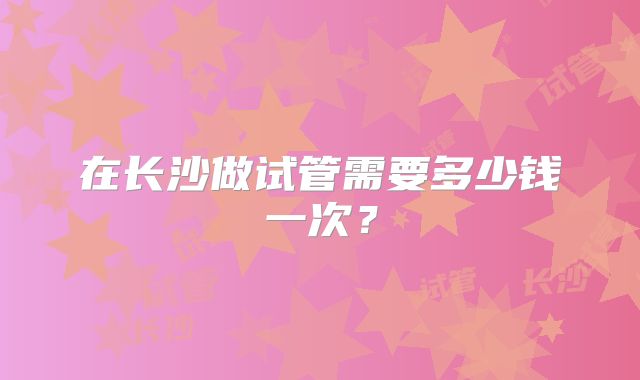 在长沙做试管需要多少钱一次？