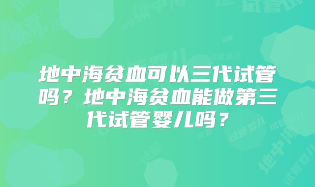 地中海贫血可以三代试管吗?地中海贫血能做第三代试管婴儿吗?