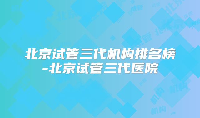 北京试管三代机构排名榜-北京试管三代医院