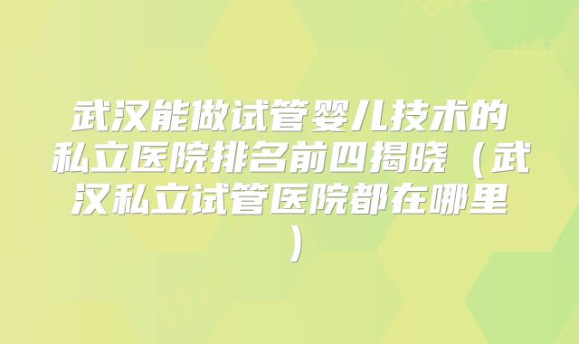 武汉能做试管婴儿技术的私立医院排名前四揭晓(武汉私立试管医院都在哪里)