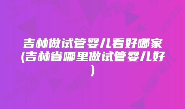 吉林做试管婴儿看好哪家(吉林省哪里做试管婴儿好)