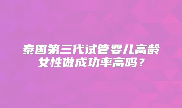 泰国第三代试管婴儿高龄女性做成功率高吗？
