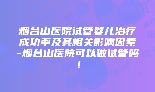 烟台山医院试管婴儿治疗成功率及其相关影响因素-烟台山医院可以做试管吗！