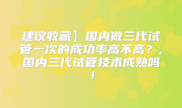 建议收藏】国内做三代试管一次的成功率高不高？,国内三代试管技术成熟吗！