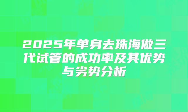 2025年单身去珠海做三代试管的成功率及其优势与劣势分析