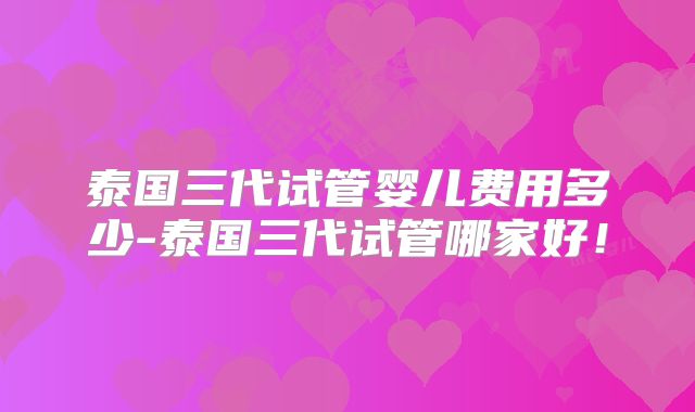 泰国三代试管婴儿费用多少-泰国三代试管哪家好！