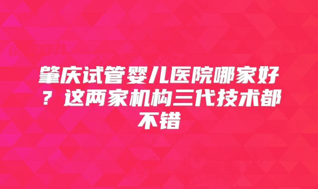 肇庆试管婴儿医院哪家好？这两家机构三代技术都不错
