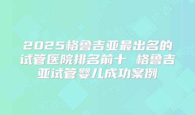 2025格鲁吉亚最出名的试管医院排名前十 格鲁吉亚试管婴儿成功案例