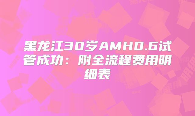 黑龙江30岁AMH0.6试管成功:附全流程费用明细表