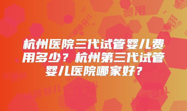 杭州医院三代试管婴儿费用多少?杭州第三代试管婴儿医院哪家好?