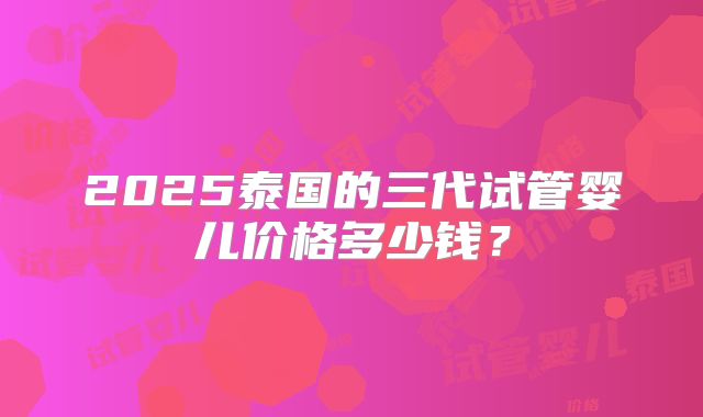 2025泰国的三代试管婴儿价格多少钱?