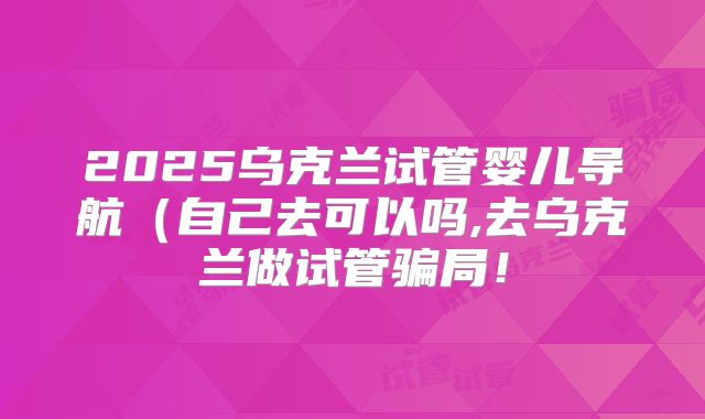 2025乌克兰试管婴儿导航（自己去可以吗,去乌克兰做试管骗局！