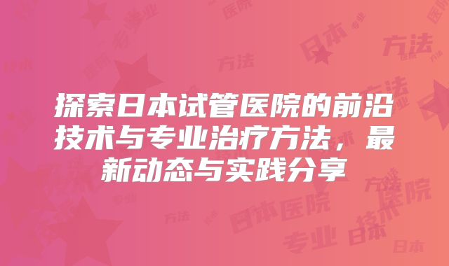 探索日本试管医院的前沿技术与专业治疗方法，最新动态与实践分享