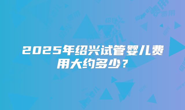 2025年绍兴试管婴儿费用大约多少？