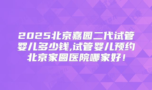 2025北京嘉园二代试管婴儿多少钱,试管婴儿预约北京家圆医院哪家好！