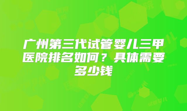 广州第三代试管婴儿三甲医院排名如何?具体需要多少钱