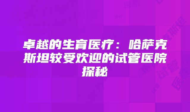 卓越的生育医疗:哈萨克斯坦较受欢迎的试管医院探秘