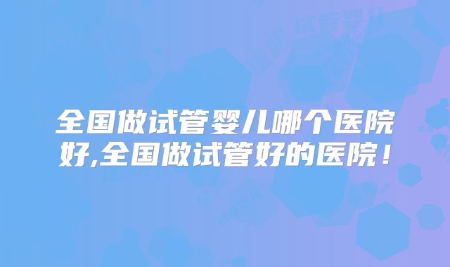 全国做试管婴儿哪个医院好,全国做试管好的医院！