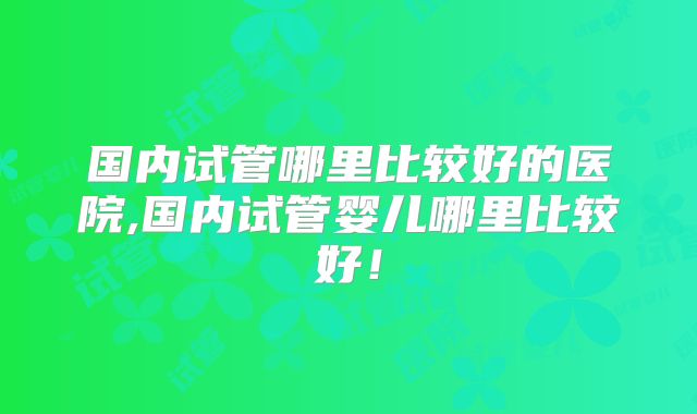 国内试管哪里比较好的医院,国内试管婴儿哪里比较好!