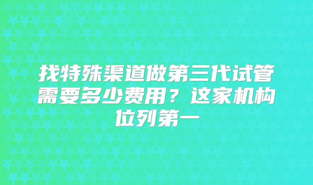 找特殊渠道做第三代试管需要多少费用？这家机构位列第一