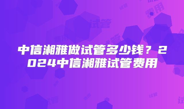 中信湘雅做试管多少钱？2024中信湘雅试管费用
